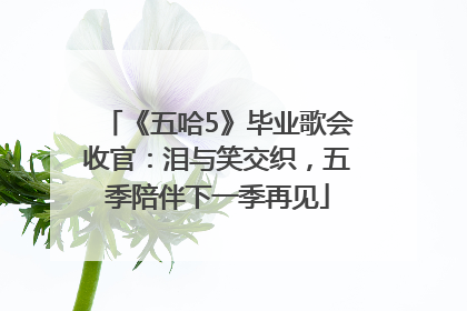 《五哈5》毕业歌会收官：泪与笑交织，五季陪伴下一季再见