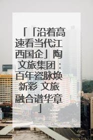 「沿着高速看当代江西国企」陶文旅集团：百年瓷脉焕新彩 文旅融合谱华章