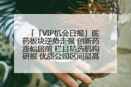 「VIP机会日报」医药板块逆势走强 创新药涨幅居前 栏目精选机构研报 优质公司区间最高涨34.9%