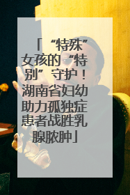 “特殊”女孩的“特别”守护！湖南省妇幼助力孤独症患者战胜乳腺脓肿