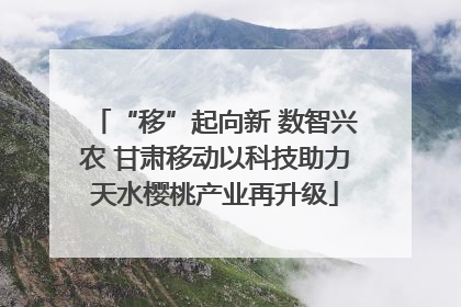 “移”起向新 数智兴农 甘肃移动以科技助力天水樱桃产业再升级
