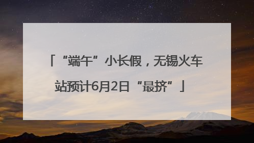“端午”小长假，无锡火车站预计6月2日“最挤”