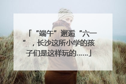 “端午”邂逅“六一”，长沙这所小学的孩子们是这样玩的……