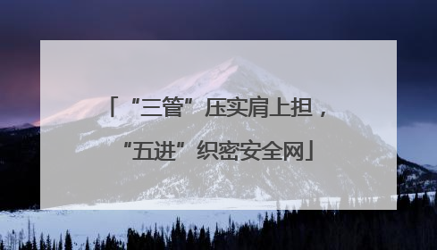 “三管”压实肩上担，“五进”织密安全网
