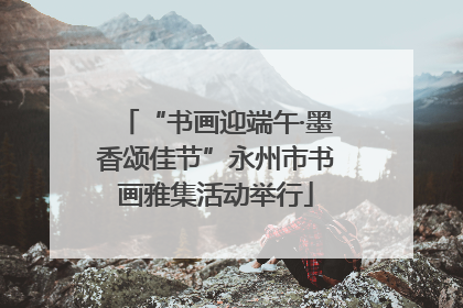 “书画迎端午·墨香颂佳节”永州市书画雅集活动举行