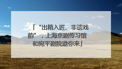 “出箱入匠、非遗戏韵”，上海京剧传习馆和宛平剧院邀你来