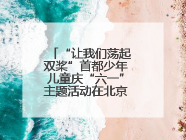 “让我们荡起双桨”首都少年儿童庆“六一”主题活动在北京北海公园举办