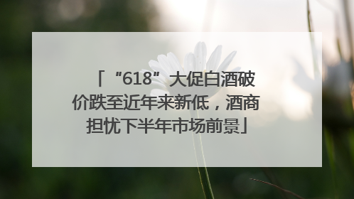 “618”大促白酒破价跌至近年来新低，酒商担忧下半年市场前景