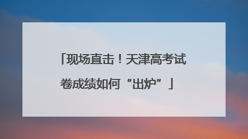 现场直击！天津高考试卷成绩如何“出炉”
