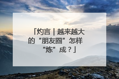 灼言｜越来越大的“朋友圈”怎样“炼”成？
