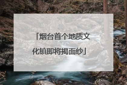 烟台首个地质文化镇即将揭面纱