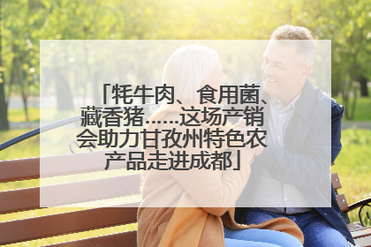 牦牛肉、食用菌、藏香猪……这场产销会助力甘孜州特色农产品走进成都