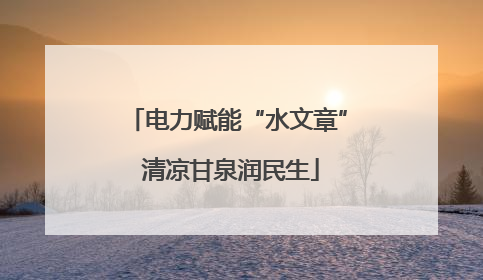 电力赋能“水文章” 清凉甘泉润民生