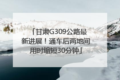 甘肃G309公路最新进展！通车后两地间用时缩短30分钟
