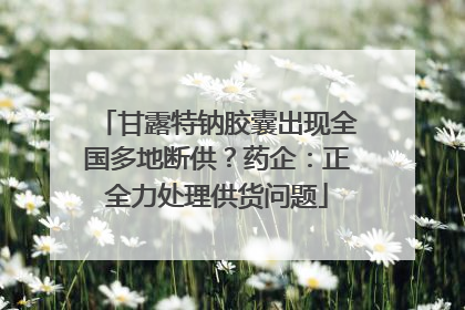 甘露特钠胶囊出现全国多地断供？药企：正全力处理供货问题