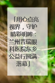 用心点亮视界，守护睛彩明眸：兰州普瑞眼科医院东乡公益行圆满落幕