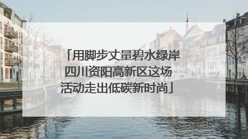 用脚步丈量碧水绿岸 四川资阳高新区这场活动走出低碳新时尚