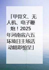 甲骨文、无人机、电子鞭炮！2025年河南省六五环境日主场活动精彩纷呈