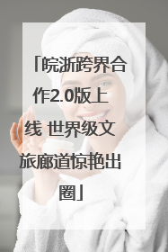 皖浙跨界合作2.0版上线 世界级文旅廊道惊艳出圈