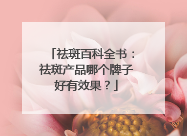 祛斑百科全书：祛斑产品哪个牌子好有效果？