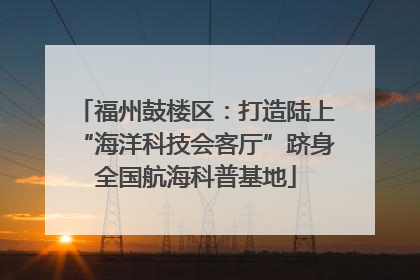 福州鼓楼区：打造陆上“海洋科技会客厅”跻身全国航海科普基地