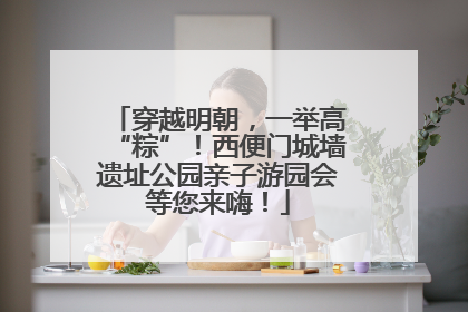 穿越明朝，一举高“粽”！西便门城墙遗址公园亲子游园会等您来嗨！