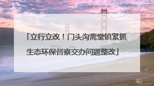 立行立改！门头沟斋堂镇紧抓生态环保督察交办问题整改