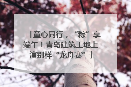 童心同行，“粽”享端午！青岛建筑工地上演别样“龙舟赛”