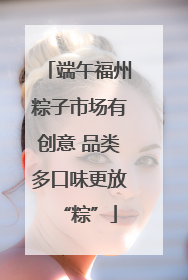 端午福州粽子市场有创意 品类多口味更放“粽”