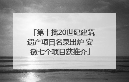 第十批20世纪建筑遗产项目名录出炉 安徽七个项目获推介