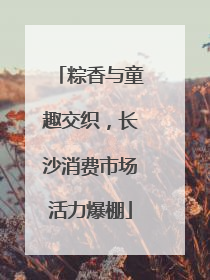 粽香与童趣交织，长沙消费市场活力爆棚