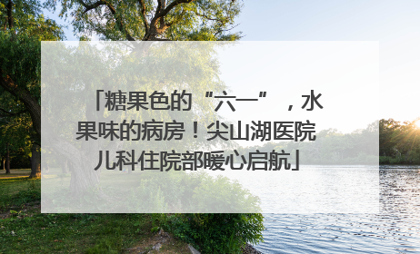 糖果色的“六一”，水果味的病房！尖山湖医院儿科住院部暖心启航