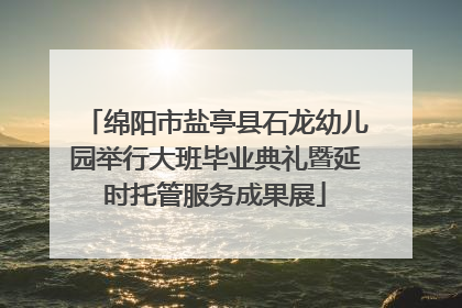 绵阳市盐亭县石龙幼儿园举行大班毕业典礼暨延时托管服务成果展