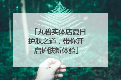 丸碧实体店夏日护肤之道，带你开启护肤新体验