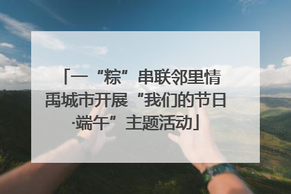 一“粽”串联邻里情 禹城市开展“我们的节日·端午”主题活动