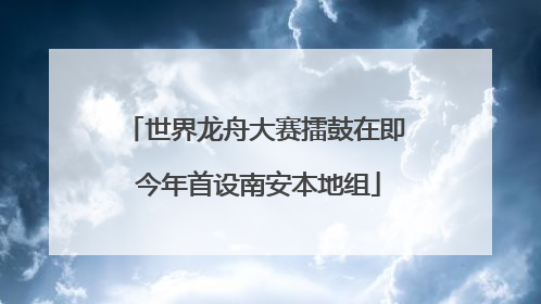 世界龙舟大赛擂鼓在即 今年首设南安本地组