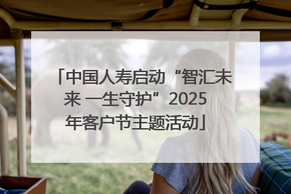 中国人寿启动“智汇未来 一生守护”2025年客户节主题活动