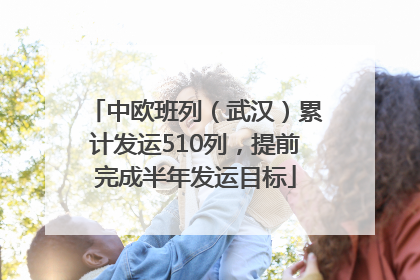 中欧班列（武汉）累计发运510列，提前完成半年发运目标