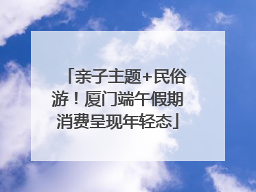 亲子主题+民俗游！厦门端午假期消费呈现年轻态