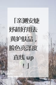 亲测安婕妤超好用去黄护肤品，脸色亮泽度直线 up！