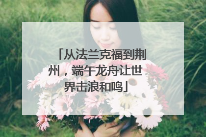 从法兰克福到荆州，端午龙舟让世界击浪和鸣