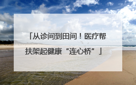 从诊间到田间！医疗帮扶架起健康“连心桥”