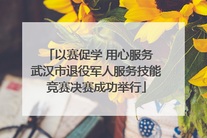 以赛促学 用心服务 武汉市退役军人服务技能竞赛决赛成功举行