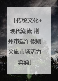 传统文化+现代潮流 荆州市端午假期文旅市场活力奔涌