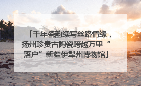 千年瓷韵续写丝路情缘，扬州珍贵古陶瓷跨越万里“落户”新疆伊犁州博物馆