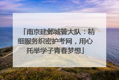南京建邺城管大队：精细服务织密护考网，用心托举学子青春梦想
