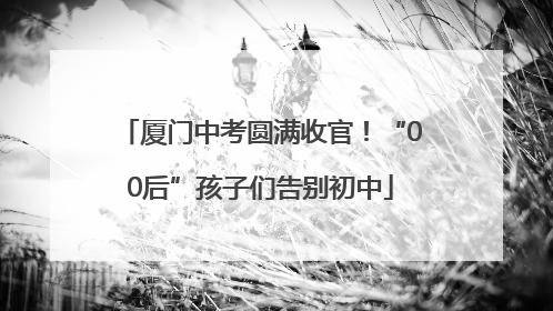 厦门中考圆满收官！“00后”孩子们告别初中