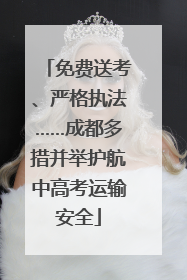 免费送考、严格执法……成都多措并举护航中高考运输安全
