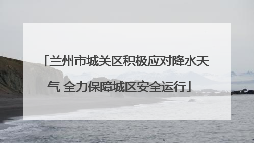 兰州市城关区积极应对降水天气 全力保障城区安全运行