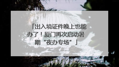 出入境证件晚上也能办了！厦门再次启动暑期“夜办专场”